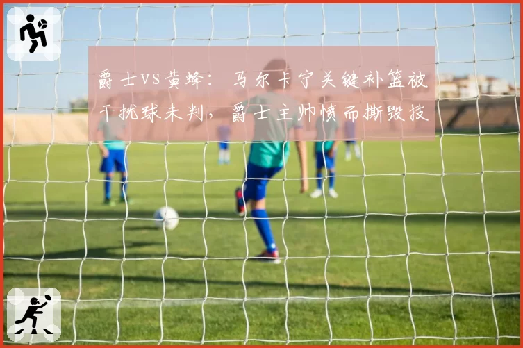 爵士vs黄蜂：马尔卡宁关键补篮被干扰球未判，爵士主帅愤而撕毁技术统计