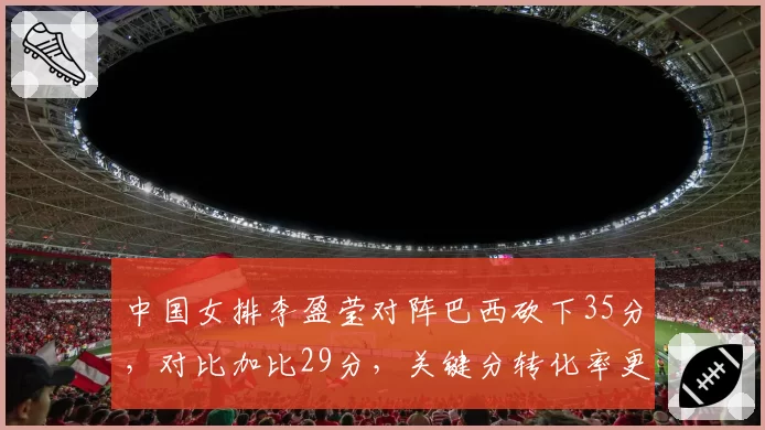 中国女排李盈莹对阵巴西砍下35分，对比加比29分，关键分转化率更高
