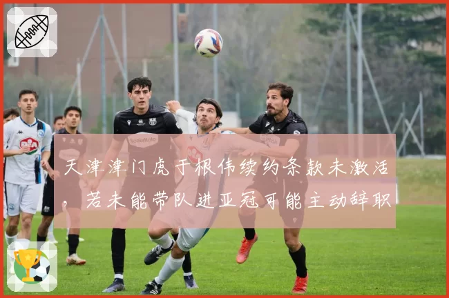 天津津门虎于根伟续约条款未激活，若未能带队进亚冠可能主动辞职