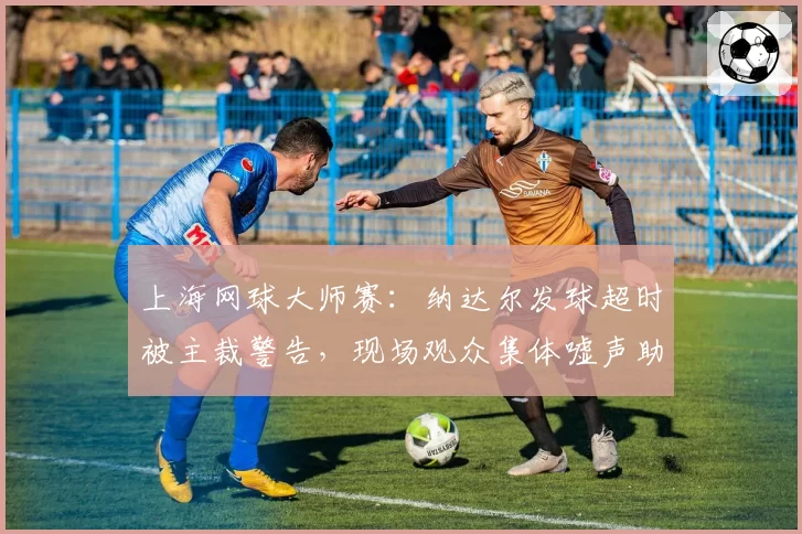 上海网球大师赛：纳达尔发球超时被主裁警告，现场观众集体嘘声助长双方争执？