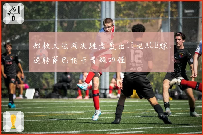 郑钦文法网决胜盘轰出11记ACE球，逆转萨巴伦卡晋级四强