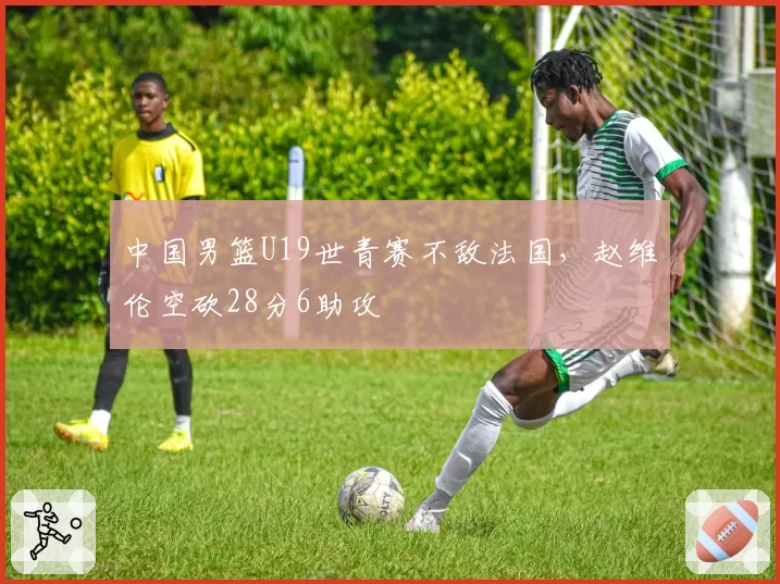 中国男篮U19世青赛不敌法国，赵维伦空砍28分6助攻