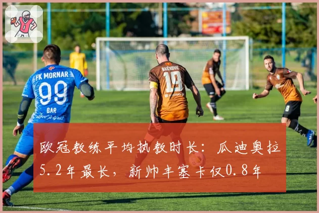 欧冠教练平均执教时长：瓜迪奥拉5.2年最长，新帅丰塞卡仅0.8年