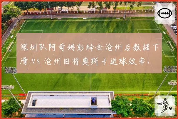 深圳队阿奇姆彭转会沧州后数据下滑 vs 沧州旧将奥斯卡进球效率,互换表现对比