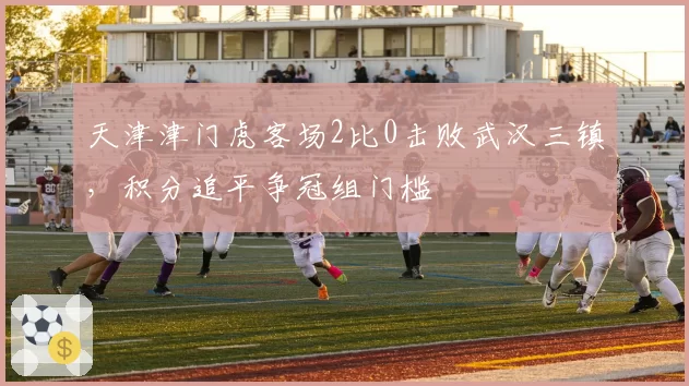 天津津门虎客场2比0击败武汉三镇,积分追平争冠组门槛