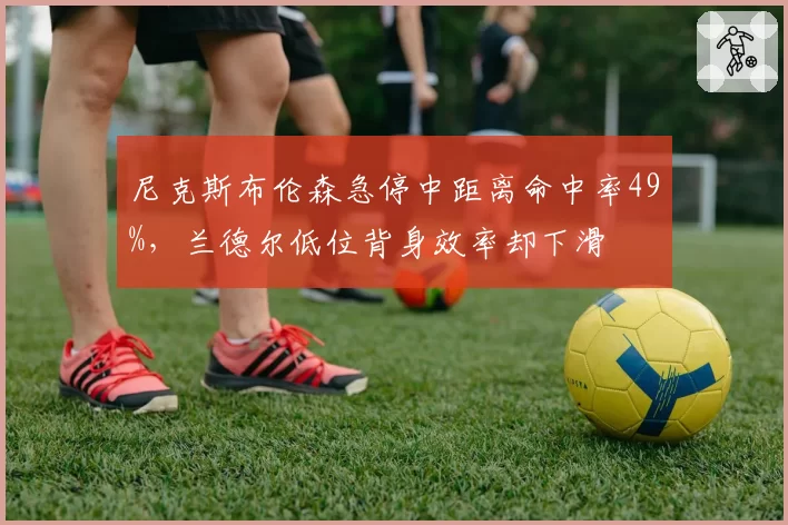 尼克斯布伦森急停中距离命中率49%，兰德尔低位背身效率却下滑