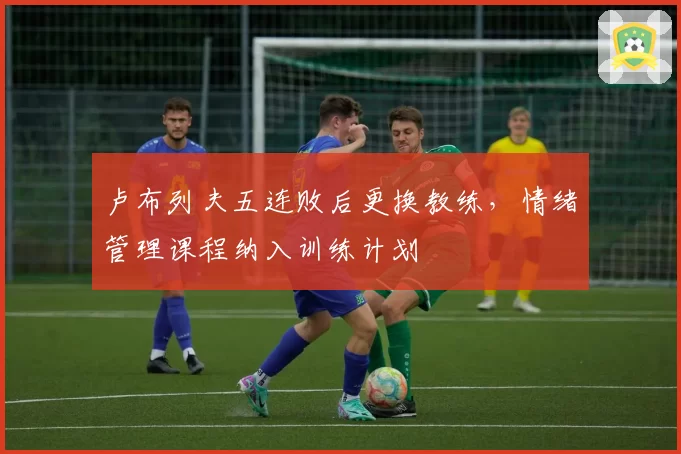 卢布列夫五连败后更换教练，情绪管理课程纳入训练计划