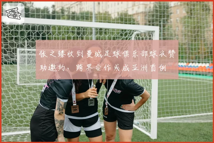 张之臻收到曼城足球俱乐部球衣赞助邀约,跨界合作或成亚洲首例
