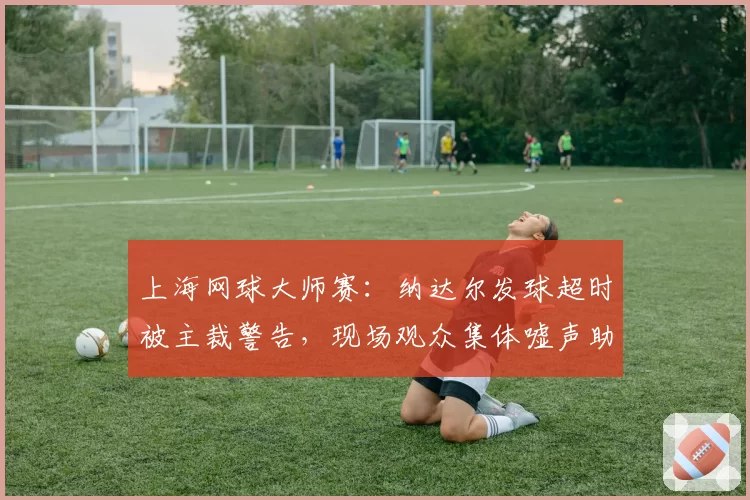 上海网球大师赛：纳达尔发球超时被主裁警告，现场观众集体嘘声助长双方争执？