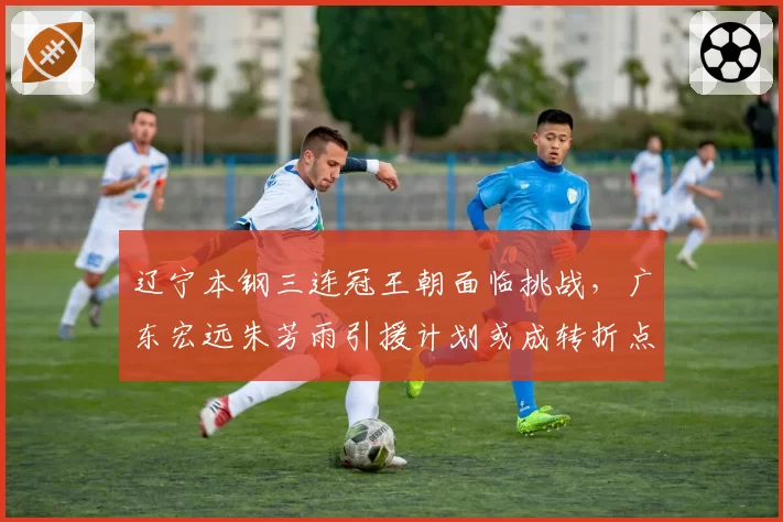 辽宁本钢三连冠王朝面临挑战，广东宏远朱芳雨引援计划或成转折点