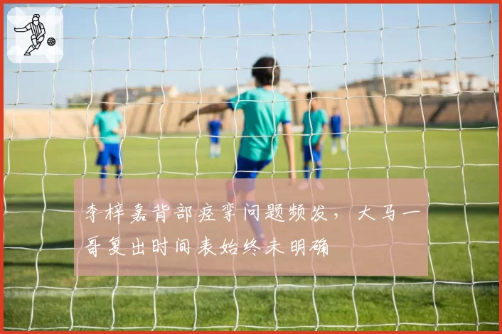 李梓嘉背部痉挛问题频发，大马一哥复出时间表始终未明确