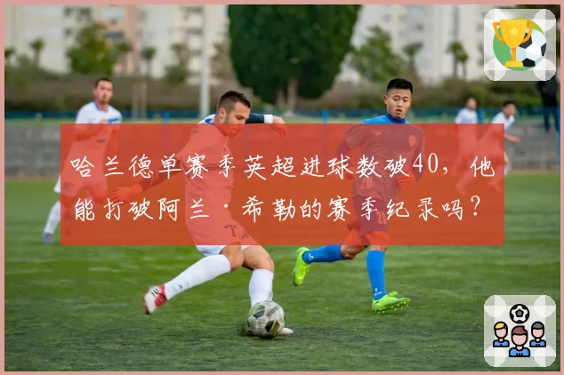 哈兰德单赛季英超进球数破40，他能打破阿兰·希勒的赛季纪录吗？