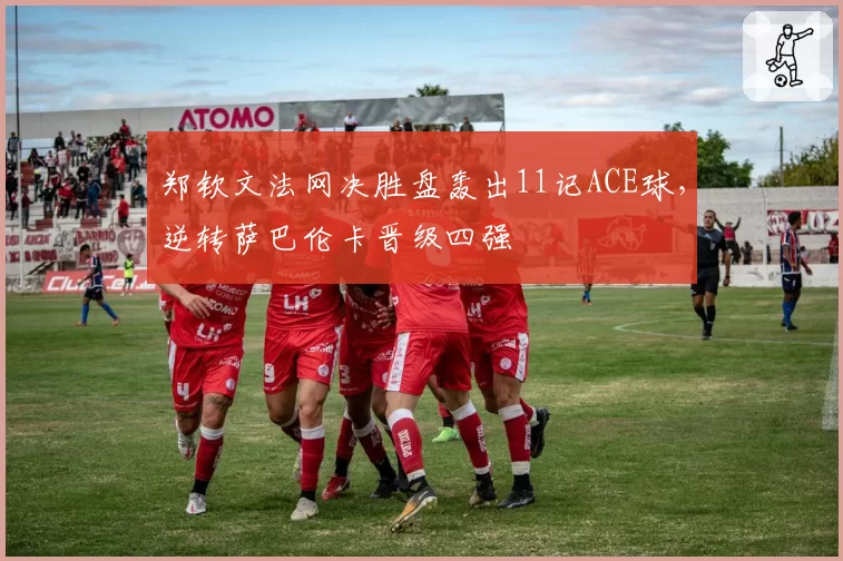 郑钦文法网决胜盘轰出11记ACE球，逆转萨巴伦卡晋级四强
