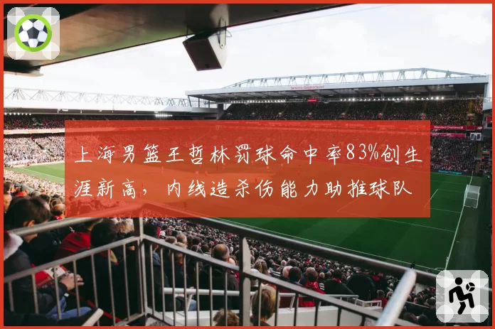 上海男篮王哲林罚球命中率83%创生涯新高,内线造杀伤能力助推球队晋级前景