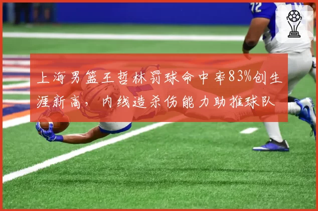 上海男篮王哲林罚球命中率83%创生涯新高,内线造杀伤能力助推球队晋级前景