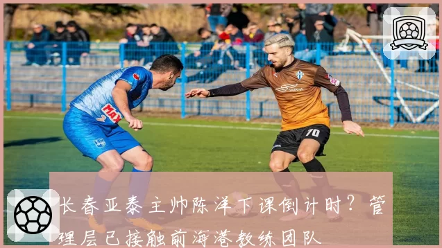 长春亚泰主帅陈洋下课倒计时?管理层已接触前海港教练团队