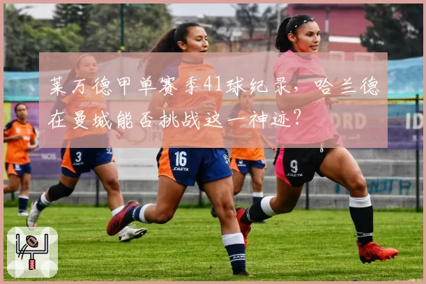 莱万德甲单赛季41球纪录，哈兰德在曼城能否挑战这一神迹？