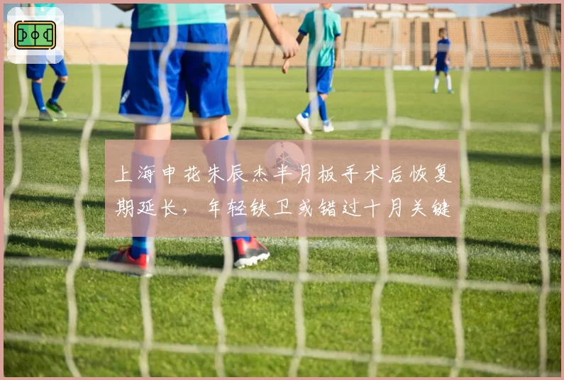 上海申花朱辰杰半月板手术后恢复期延长，年轻铁卫或错过十月关键战