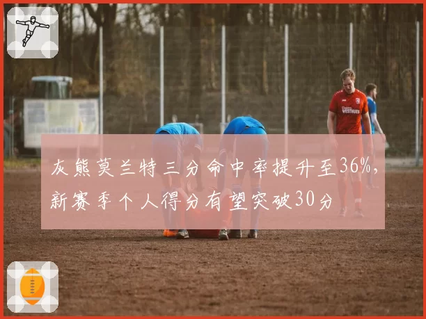 灰熊莫兰特三分命中率提升至36%，新赛季个人得分有望突破30分