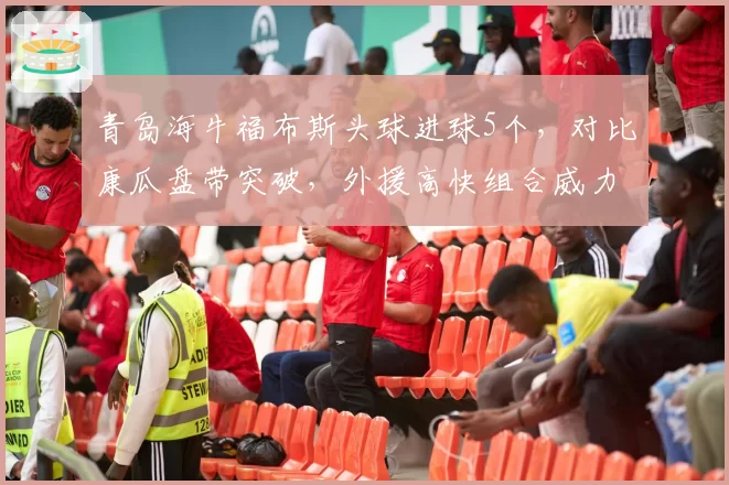 青岛海牛福布斯头球进球5个，对比康瓜盘带突破，外援高快组合威力