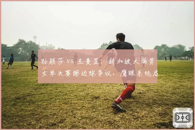 孙颖莎 vs 王曼昱：新加坡大满贯女单决赛擦边球争议，鹰眼系统启用激辩两大省队