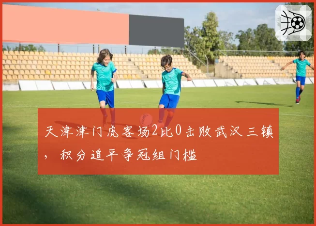 天津津门虎客场2比0击败武汉三镇，积分追平争冠组门槛