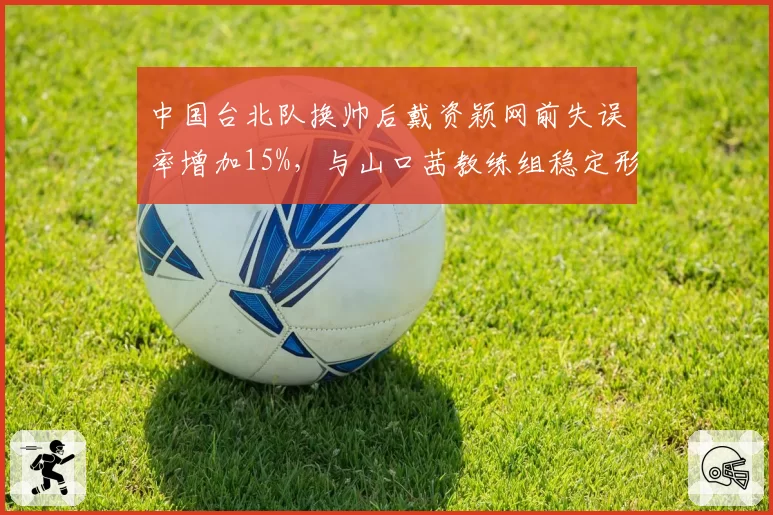 中国台北队换帅后戴资颖网前失误率增加15%，与山口茜教练组稳定形成对比