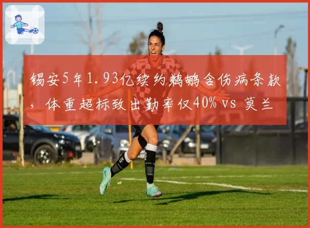 锡安5年1.93亿续约鹈鹕含伤病条款，体重超标致出勤率仅40% vs 莫兰特超级顶薪