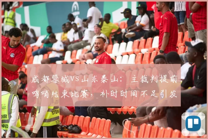 成都蓉城vs山东泰山:主裁判提前鸣哨结束比赛,补时时间不足引发泰山强烈不满