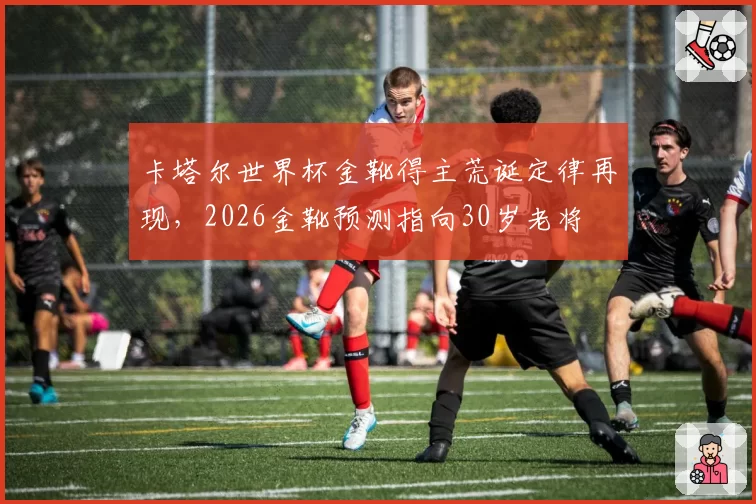 卡塔尔世界杯金靴得主荒诞定律再现,2026金靴预测指向30岁老将