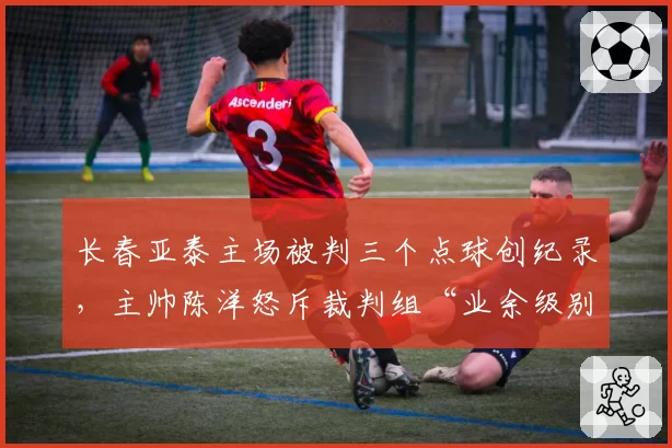 长春亚泰主场被判三个点球创纪录，主帅陈洋怒斥裁判组“业余级别”