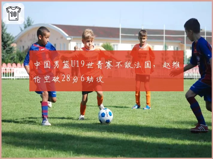 中国男篮U19世青赛不敌法国，赵维伦空砍28分6助攻