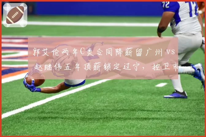 郭艾伦两年C类合同降薪留广州 vs 赵继伟五年顶薪锁定辽宁，控卫市场溢价逻辑逆转