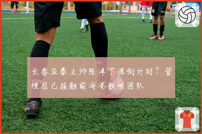 长春亚泰主帅陈洋下课倒计时？管理层已接触前海港教练团队
