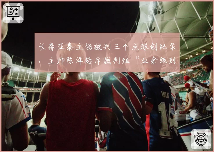 长春亚泰主场被判三个点球创纪录，主帅陈洋怒斥裁判组“业余级别”