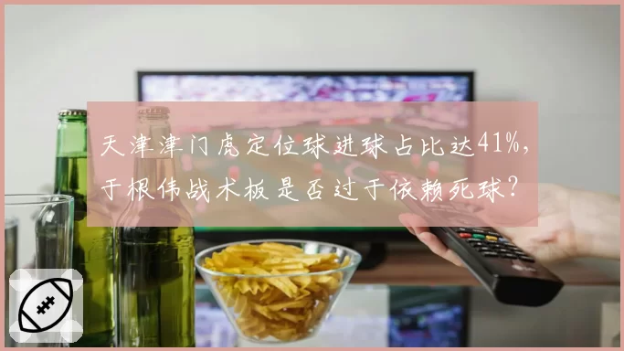 天津津门虎定位球进球占比达41%，于根伟战术板是否过于依赖死球？