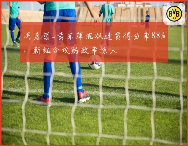 冯彦哲_黄东萍混双连贯得分率88%，新组合攻防效率惊人
