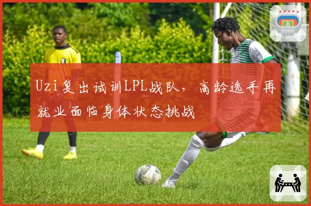 Uzi复出试训LPL战队，高龄选手再就业面临身体状态挑战