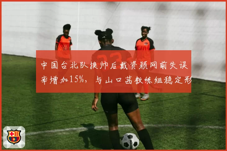 中国台北队换帅后戴资颖网前失误率增加15%，与山口茜教练组稳定形成对比