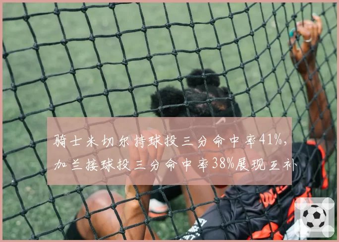 骑士米切尔持球投三分命中率41%，加兰接球投三分命中率38%展现互补